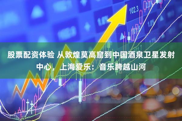 股票配资体验 从敦煌莫高窟到中国酒泉卫星发射中心，上海爱乐：音乐跨越山河