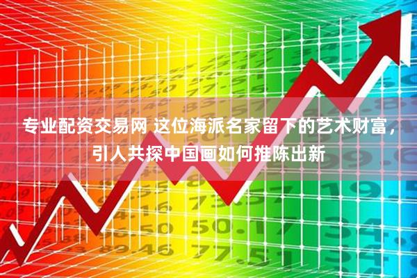 专业配资交易网 这位海派名家留下的艺术财富，引人共探中国画如何推陈出新
