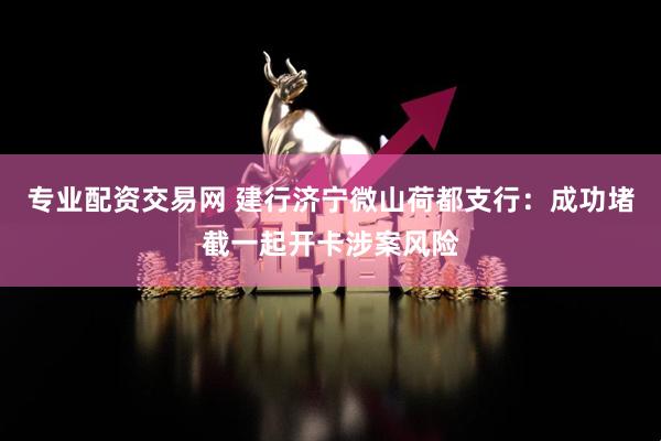 专业配资交易网 建行济宁微山荷都支行：成功堵截一起开卡涉案风险