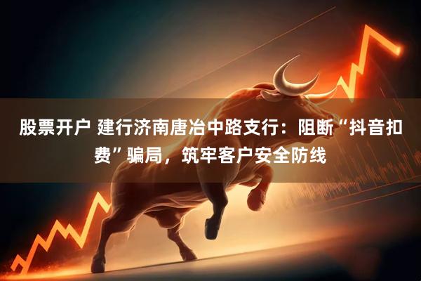 股票开户 建行济南唐冶中路支行：阻断“抖音扣费”骗局，筑牢客户安全防线