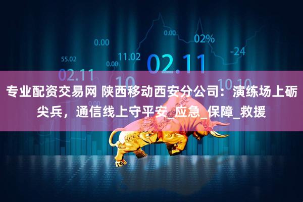 专业配资交易网 陕西移动西安分公司：演练场上砺尖兵，通信线上守平安_应急_保障_救援