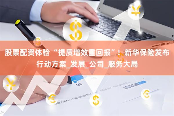股票配资体验 “提质增效重回报”！新华保险发布行动方案_发展_公司_服务大局