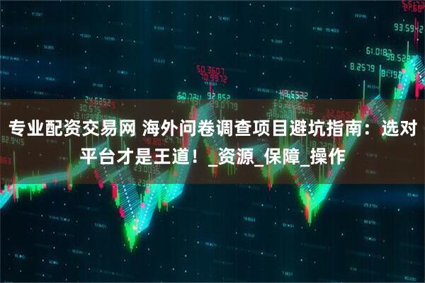 专业配资交易网 海外问卷调查项目避坑指南：选对平台才是王道！_资源_保障_操作