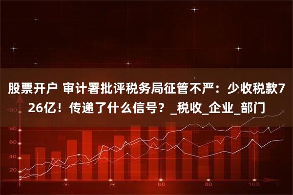 股票开户 审计署批评税务局征管不严：少收税款726亿！传递了什么信号？_税收_企业_部门