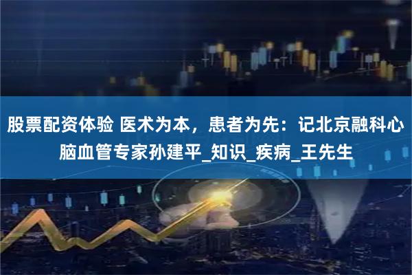 股票配资体验 医术为本，患者为先：记北京融科心脑血管专家孙建平_知识_疾病_王先生