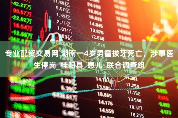 专业配资交易网 湖南一4岁男童拔牙死亡，涉事医生停岗_桂阳县_患儿_联合调查组