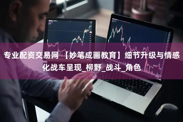 专业配资交易网 【妙笔成画教育】细节升级与情感化战车呈现_柳野_战斗_角色