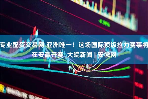 专业配资交易网 亚洲唯一！这场国际顶级拉力赛事将在安徽开赛_大皖新闻 | 安徽网