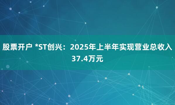 股票开户 *ST创兴：2025年上半年实现营业总收入37.4万元