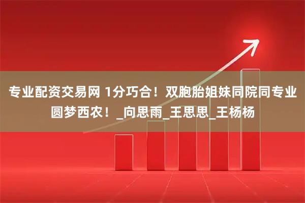 专业配资交易网 1分巧合！双胞胎姐妹同院同专业圆梦西农！_向思雨_王思思_王杨杨