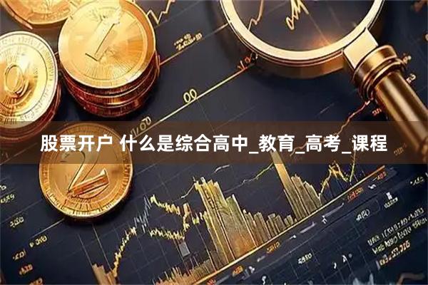 股票开户 什么是综合高中_教育_高考_课程