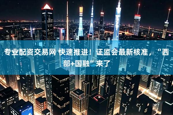 专业配资交易网 快速推进！证监会最新核准，“西部+国融”来了