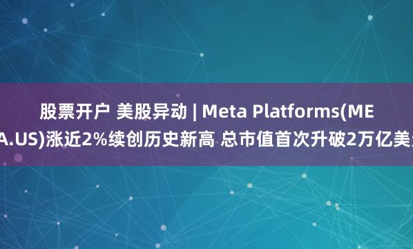 股票开户 美股异动 | Meta Platforms(META.US)涨近2%续创历史新高 总市值首次升破2万亿美元