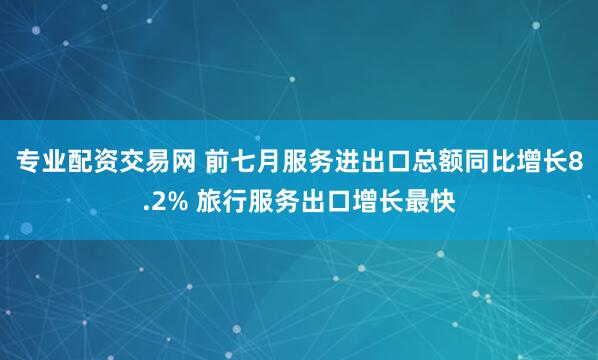 专业配资交易网 前七月服务进出口总额同比增长8.2% 旅行服务出口增长最快