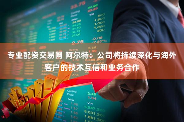 专业配资交易网 阿尔特：公司将持续深化与海外客户的技术互信和业务合作