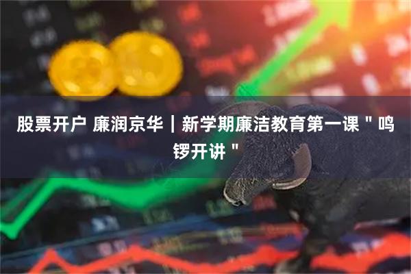 股票开户 廉润京华｜新学期廉洁教育第一课＂鸣锣开讲＂
