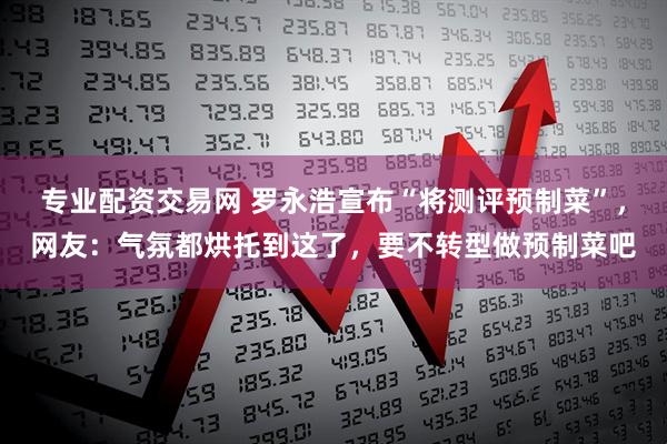 专业配资交易网 罗永浩宣布“将测评预制菜”，网友：气氛都烘托到这了，要不转型做预制菜吧