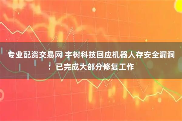 专业配资交易网 宇树科技回应机器人存安全漏洞：已完成大部分修复工作