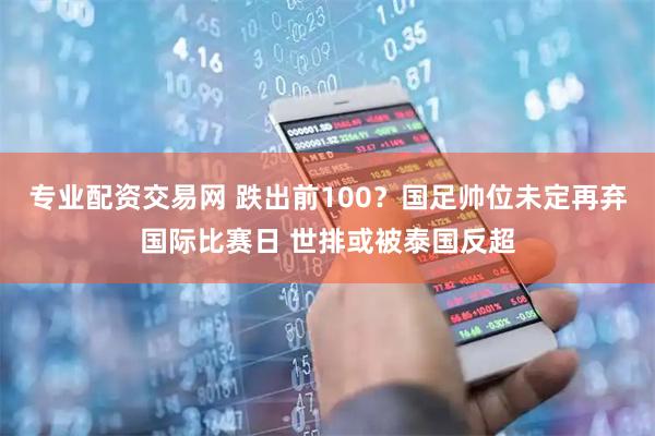 专业配资交易网 跌出前100？国足帅位未定再弃国际比赛日 世排或被泰国反超