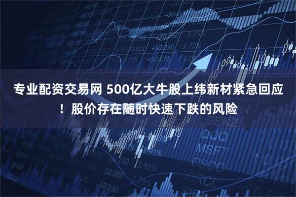 专业配资交易网 500亿大牛股上纬新材紧急回应！股价存在随时快速下跌的风险