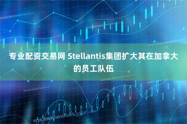 专业配资交易网 Stellantis集团扩大其在加拿大的员工队伍
