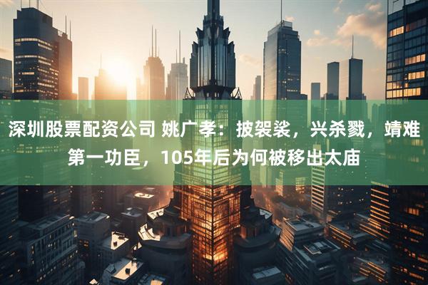 深圳股票配资公司 姚广孝：披袈裟，兴杀戮，靖难第一功臣，105年后为何被移出太庙
