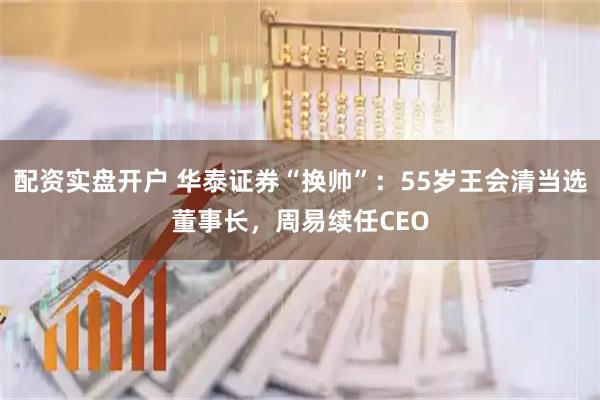 配资实盘开户 华泰证券“换帅”：55岁王会清当选董事长，周易续任CEO