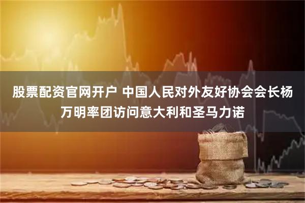 股票配资官网开户 中国人民对外友好协会会长杨万明率团访问意大利和圣马力诺