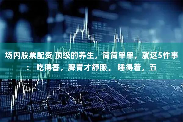 场内股票配资 顶级的养生，简简单单，就这5件事： 吃得香，脾胃才舒服。 睡得着，五
