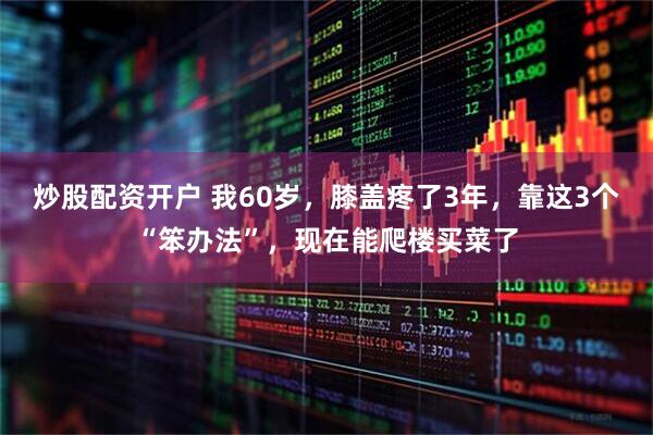 炒股配资开户 我60岁，膝盖疼了3年，靠这3个“笨办法”，现在能爬楼买菜了