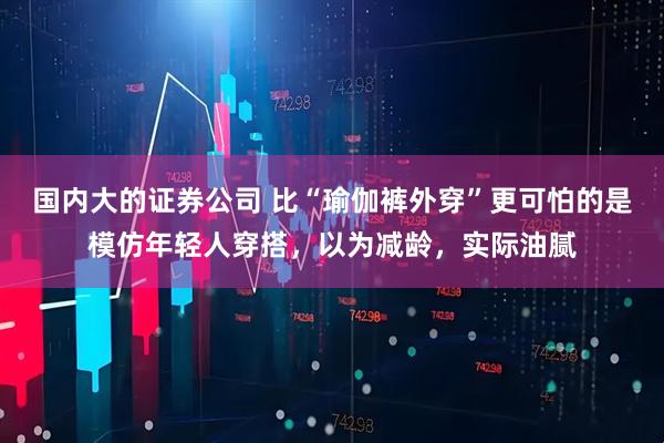 国内大的证券公司 比“瑜伽裤外穿”更可怕的是模仿年轻人穿搭，以为减龄，实际油腻