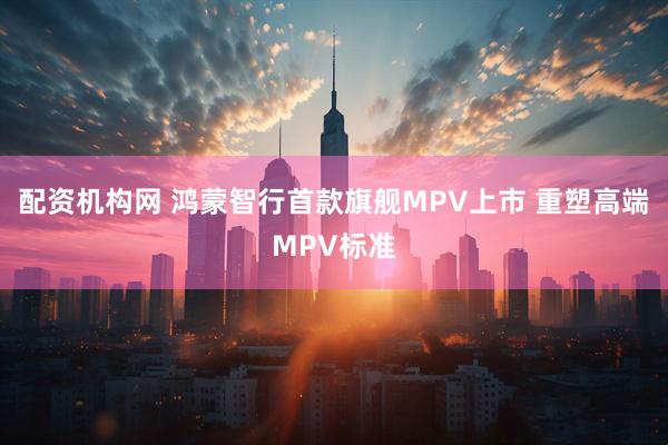 配资机构网 鸿蒙智行首款旗舰MPV上市 重塑高端MPV标准