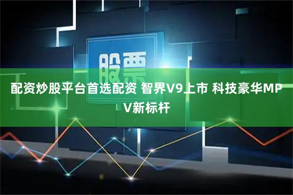 配资炒股平台首选配资 智界V9上市 科技豪华MPV新标杆