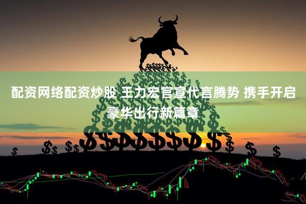 配资网络配资炒股 王力宏官宣代言腾势 携手开启豪华出行新篇章