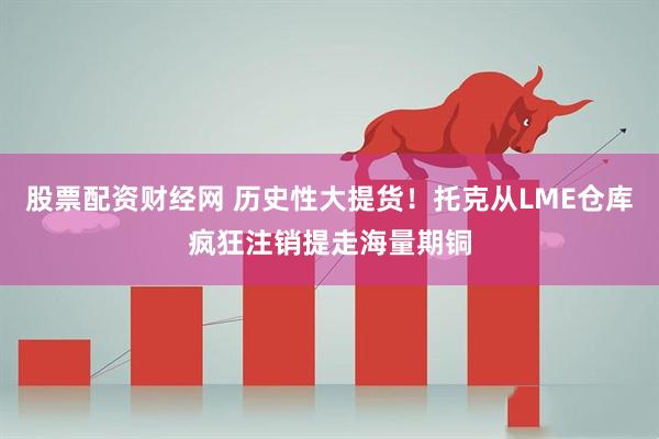 股票配资财经网 历史性大提货！托克从LME仓库疯狂注销提走海量期铜