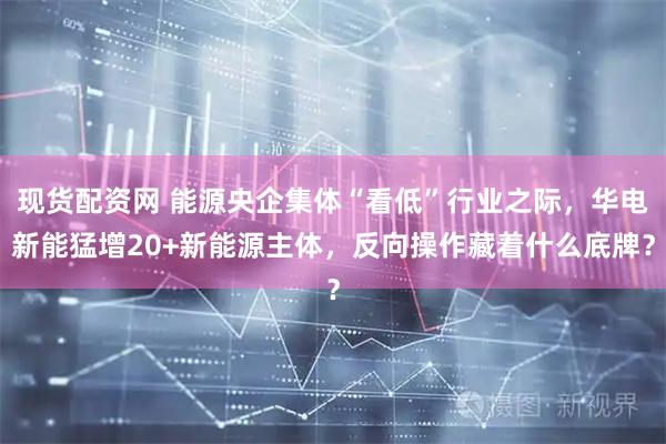 现货配资网 能源央企集体“看低”行业之际，华电新能猛增20+新能源主体，反向操作藏着什么底牌？