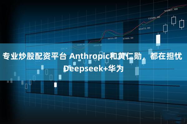 专业炒股配资平台 Anthropic和黄仁勋，都在担忧 Deepseek+华为