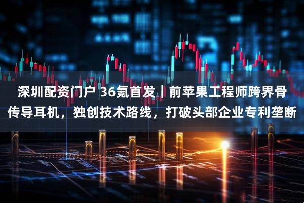 深圳配资门户 36氪首发｜前苹果工程师跨界骨传导耳机，独创技术路线，打破头部企业专利垄断