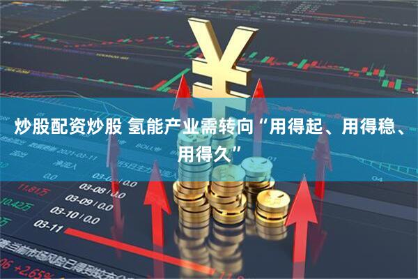 炒股配资炒股 氢能产业需转向“用得起、用得稳、用得久”
