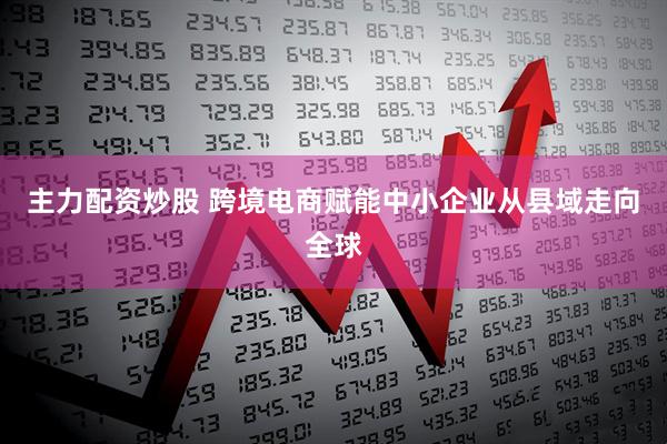 主力配资炒股 跨境电商赋能中小企业从县域走向全球