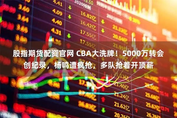 股指期货配资官网 CBA大洗牌！5000万转会创纪录，杨鸣遭疯抢，多队抢着开顶薪