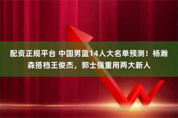 配资正规平台 中国男篮14人大名单预测！杨瀚森搭档王俊杰，郭士强重用两大新人