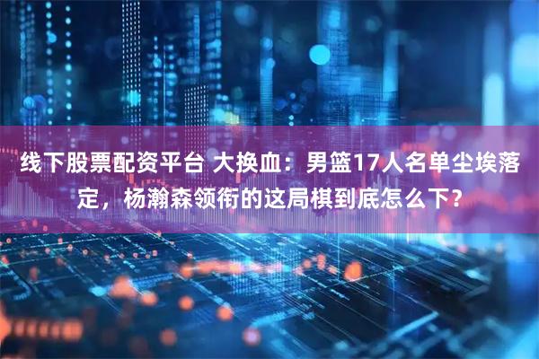 线下股票配资平台 大换血：男篮17人名单尘埃落定，杨瀚森领衔的这局棋到底怎么下？
